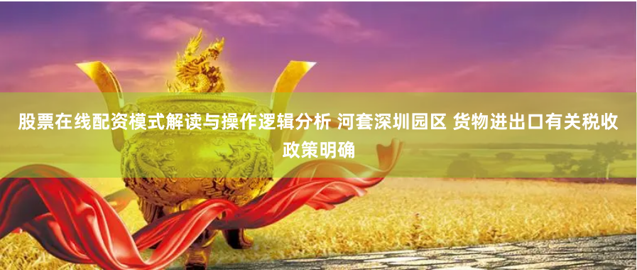 股票在线配资模式解读与操作逻辑分析 河套深圳园区 货物进出口有关税收政策明确