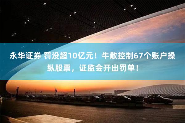 永华证券 罚没超10亿元！牛散控制67个账户操纵股票，证监会开出罚单！