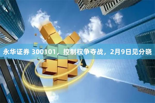永华证券 300101，控制权争夺战，2月9日见分晓