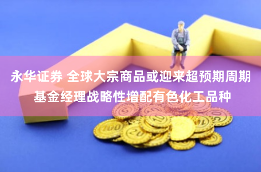 永华证券 全球大宗商品或迎来超预期周期 基金经理战略性增配有色化工品种