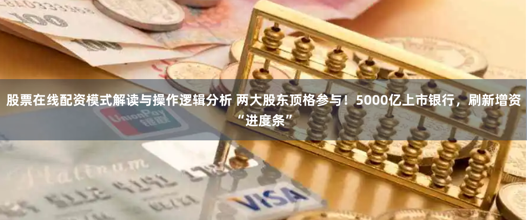 股票在线配资模式解读与操作逻辑分析 两大股东顶格参与！5000亿上市银行，刷新增资“进度条”