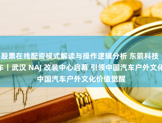 股票在线配资模式解读与操作逻辑分析 东箭科技 × 京东汽车丨武汉 NAJ 改装中心启幕 引领中国汽车户外文化价值觉醒