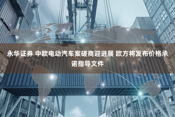 永华证券 中欧电动汽车案磋商迎进展 欧方将发布价格承诺指导文件