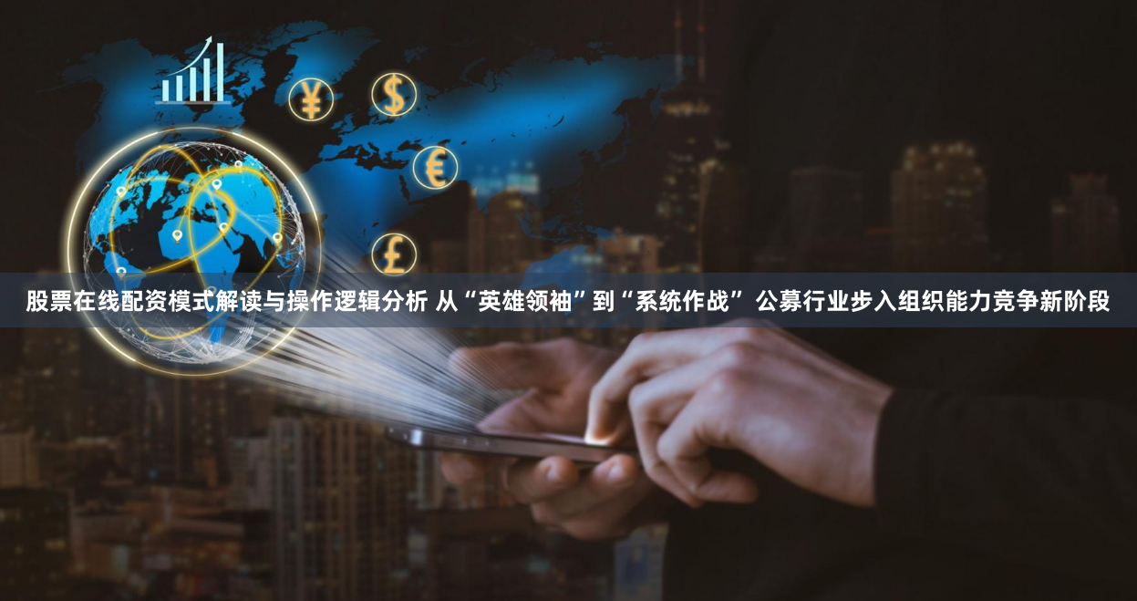 股票在线配资模式解读与操作逻辑分析 从“英雄领袖”到“系统作战” 公募行业步入组织能力竞争新阶段