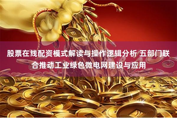股票在线配资模式解读与操作逻辑分析 五部门联合推动工业绿色微电网建设与应用