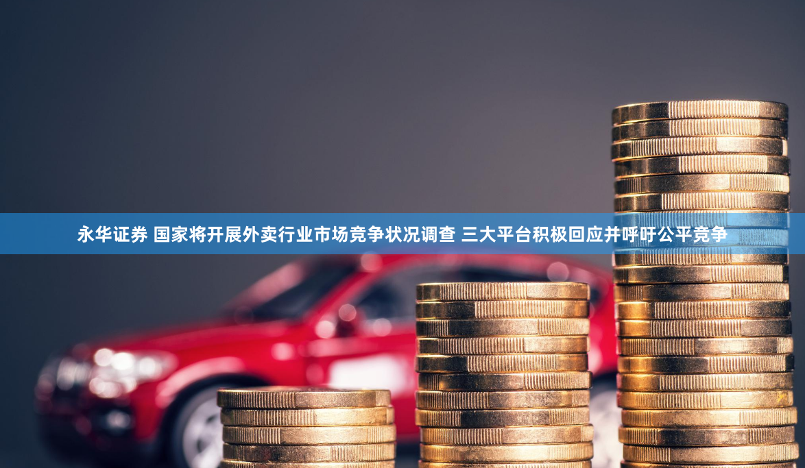 永华证券 国家将开展外卖行业市场竞争状况调查 三大平台积极回应并呼吁公平竞争