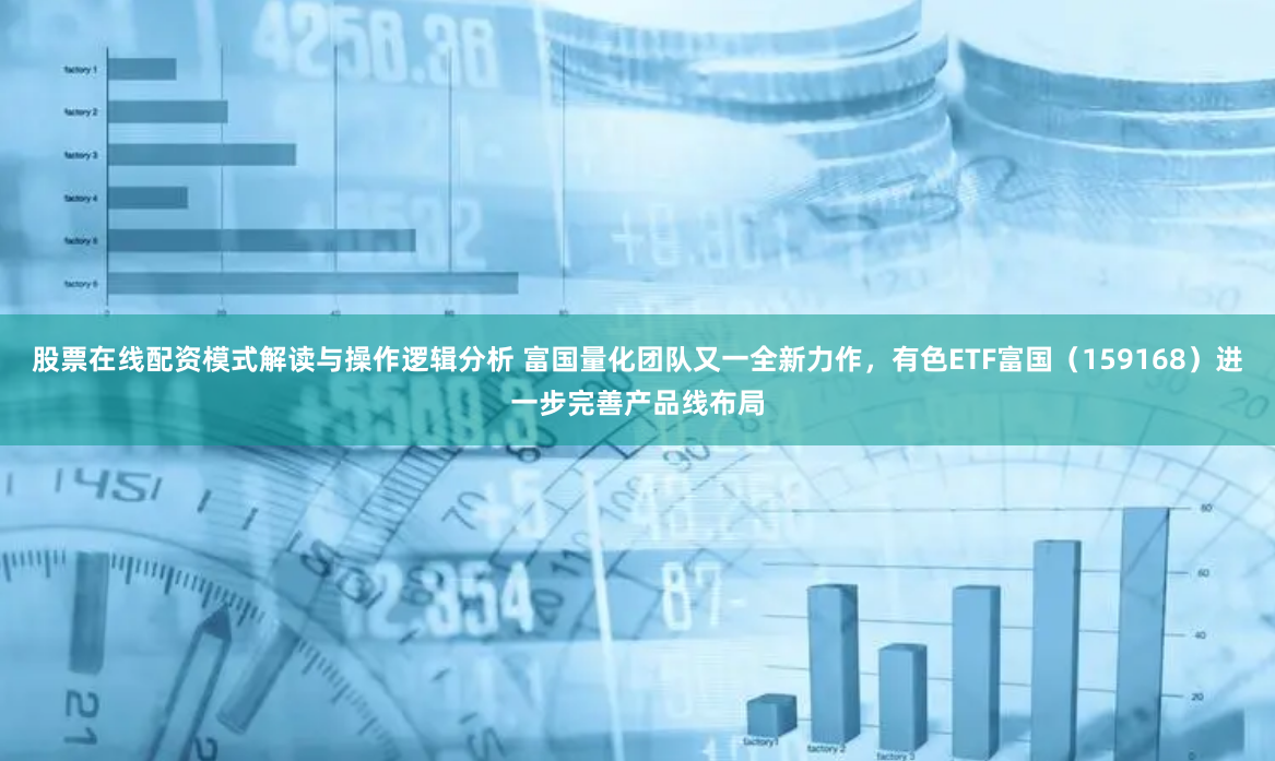 股票在线配资模式解读与操作逻辑分析 富国量化团队又一全新力作，有色ETF富国（159168）进一步完善产品线布局