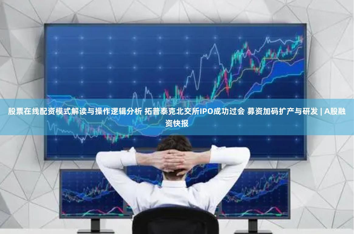 股票在线配资模式解读与操作逻辑分析 拓普泰克北交所IPO成功过会 募资加码扩产与研发 | A股融资快报