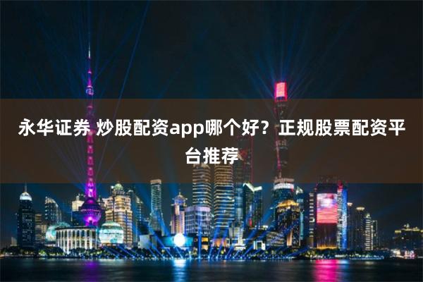 永华证券 炒股配资app哪个好？正规股票配资平台推荐