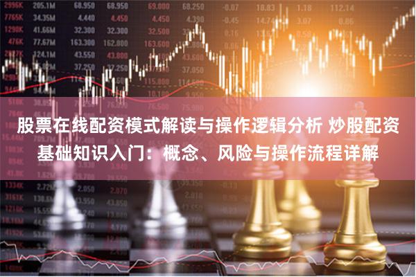 股票在线配资模式解读与操作逻辑分析 炒股配资基础知识入门：概念、风险与操作流程详解