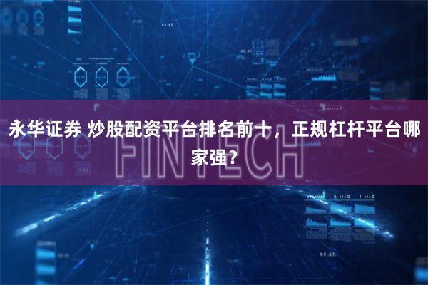 永华证券 炒股配资平台排名前十，正规杠杆平台哪家强？