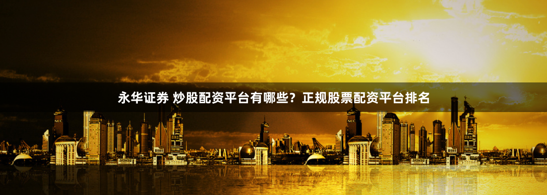 永华证券 炒股配资平台有哪些？正规股票配资平台排名
