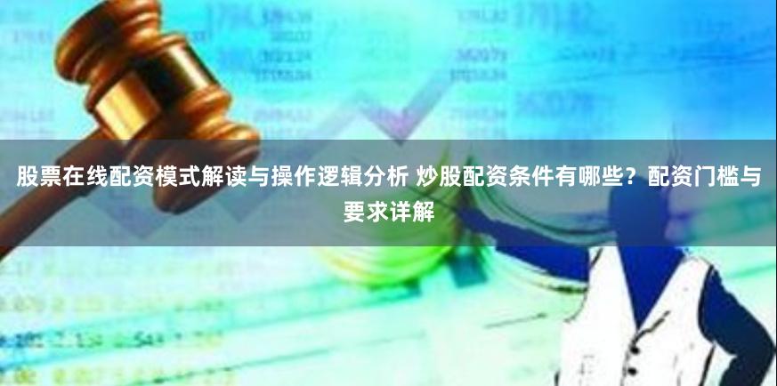 股票在线配资模式解读与操作逻辑分析 炒股配资条件有哪些？配资门槛与要求详解