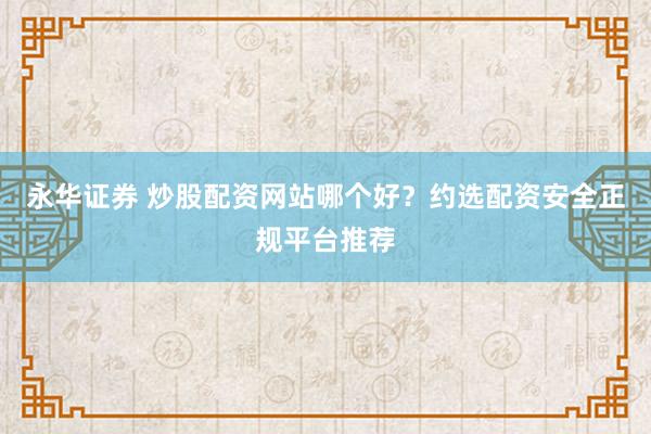 永华证券 炒股配资网站哪个好？约选配资安全正规平台推荐