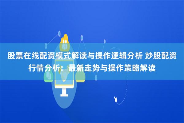 股票在线配资模式解读与操作逻辑分析 炒股配资行情分析：最新走势与操作策略解读