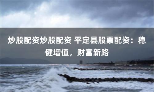 炒股配资炒股配资 平定县股票配资：稳健增值，财富新路